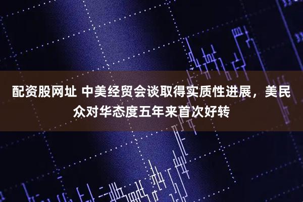 配资股网址 中美经贸会谈取得实质性进展，美民众对华态度五年来首次好转