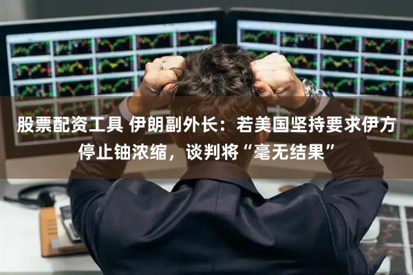 股票配资工具 伊朗副外长：若美国坚持要求伊方停止铀浓缩，谈判将“毫无结果”