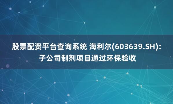 股票配资平台查询系统 海利尔(603639.SH): 子公司制剂项目通过环保验收