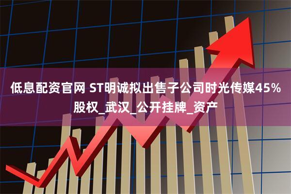 低息配资官网 ST明诚拟出售子公司时光传媒45%股权_武汉_公开挂牌_资产