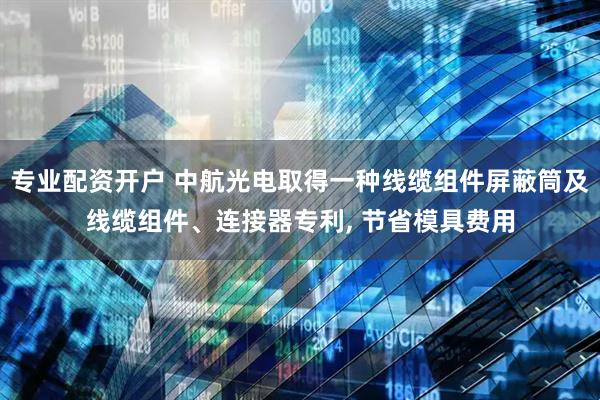 专业配资开户 中航光电取得一种线缆组件屏蔽筒及线缆组件、连接器专利, 节省模具费用