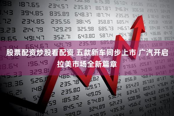 股票配资炒股看配资 五款新车同步上市 广汽开启拉美市场全新篇章