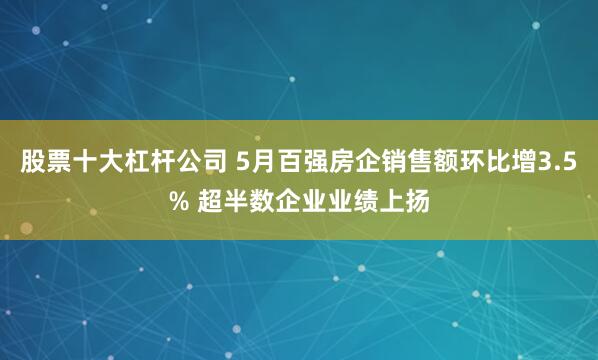 股票十大杠杆公司 5月百强房企销售额环比增3.5% 超半数企业业绩上扬