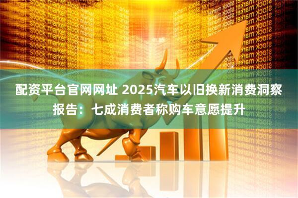 配资平台官网网址 2025汽车以旧换新消费洞察报告:七成消费者称购车意愿提升