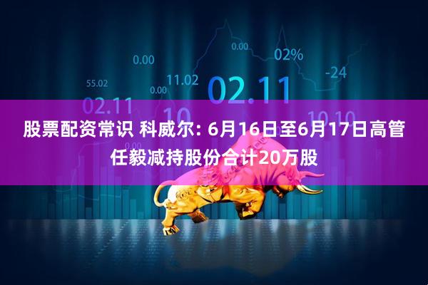 股票配资常识 科威尔: 6月16日至6月17日高管任毅减持股份合计20万股
