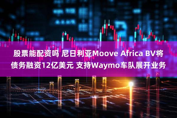 股票能配资吗 尼日利亚Moove Africa BV将债务融资12亿美元 支持Waymo车队展开业务