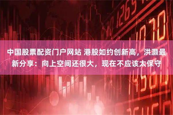中国股票配资门户网站 港股如约创新高，洪灏最新分享：向上空间还很大，现在不应该太保守
