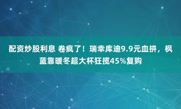配资炒股利息 卷疯了！瑞幸库迪9.9元血拼，枫蓝靠暖冬超大杯狂揽45%复购